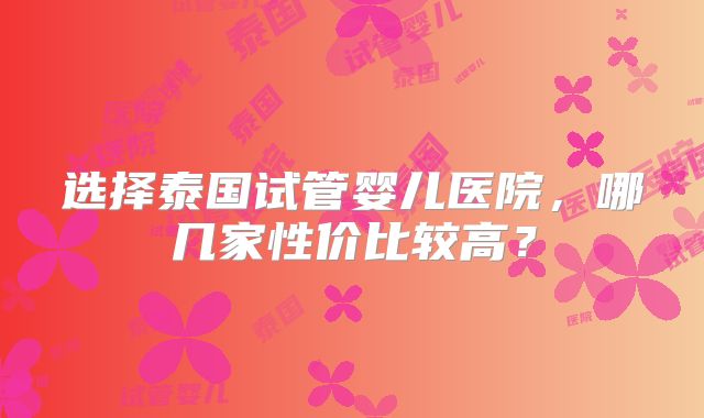 选择泰国试管婴儿医院，哪几家性价比较高？