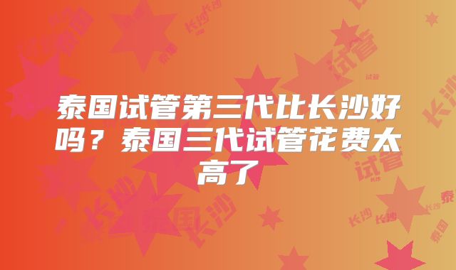 泰国试管第三代比长沙好吗？泰国三代试管花费太高了