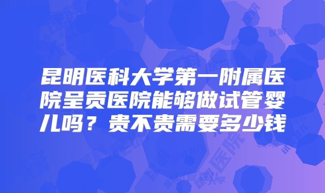 昆明医科大学第一附属医院呈贡医院能够做试管婴儿吗？贵不贵需要多少钱
