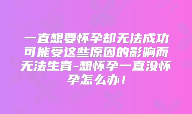 一直想要怀孕却无法成功可能受这些原因的影响而无法生育-想怀孕一直没怀孕怎么办！