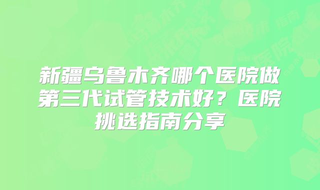 新疆乌鲁木齐哪个医院做第三代试管技术好？医院挑选指南分享