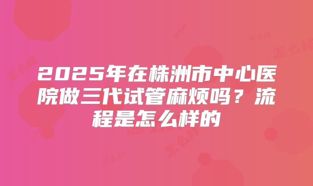2025年在株洲市中心医院做三代试管麻烦吗?流程是怎么样的