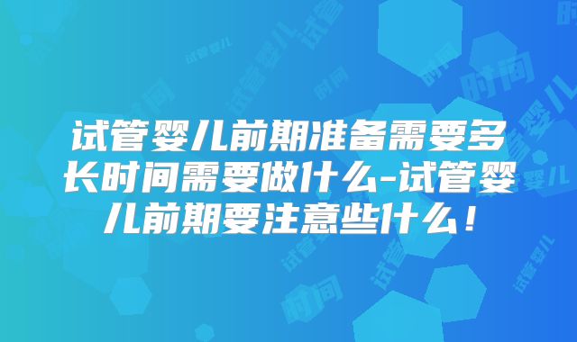 试管婴儿前期准备需要多长时间需要做什么-试管婴儿前期要注意些什么！