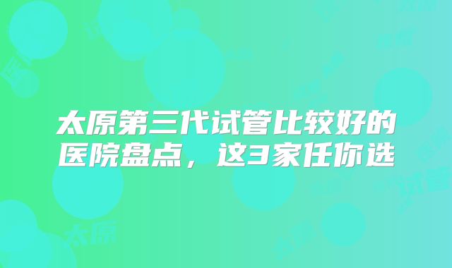 太原第三代试管比较好的医院盘点，这3家任你选