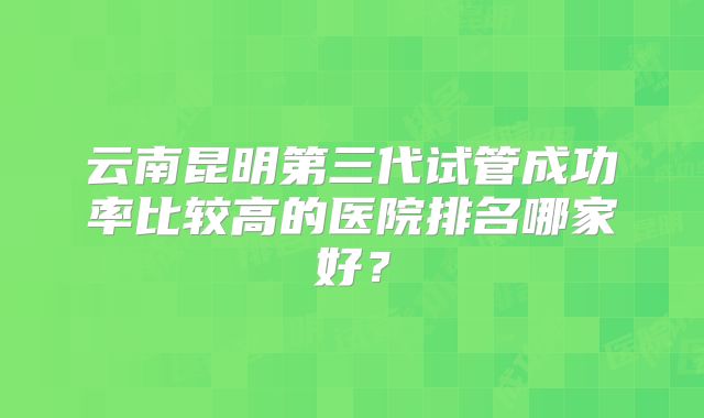 云南昆明第三代试管成功率比较高的医院排名哪家好？