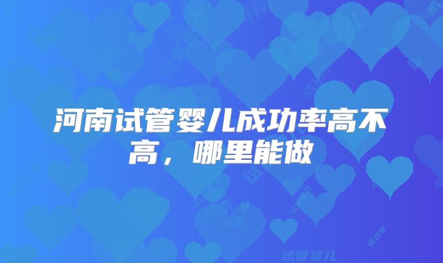 河南试管婴儿成功率高不高,哪里能做