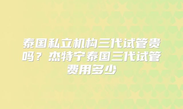 泰国私立机构三代试管贵吗？杰特宁泰国三代试管费用多少