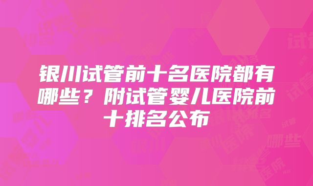 银川试管前十名医院都有哪些?附试管婴儿医院前十排名公布