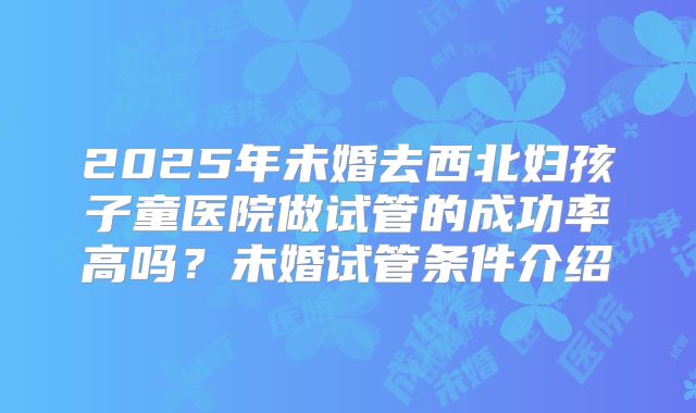 2025年未婚去西北妇孩子童医院做试管的成功率高吗？未婚试管条件介绍