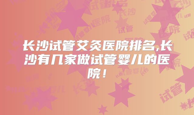 长沙试管艾灸医院排名,长沙有几家做试管婴儿的医院！