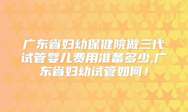 广东省妇幼保健院做三代试管婴儿费用准备多少,广东省妇幼试管如何！