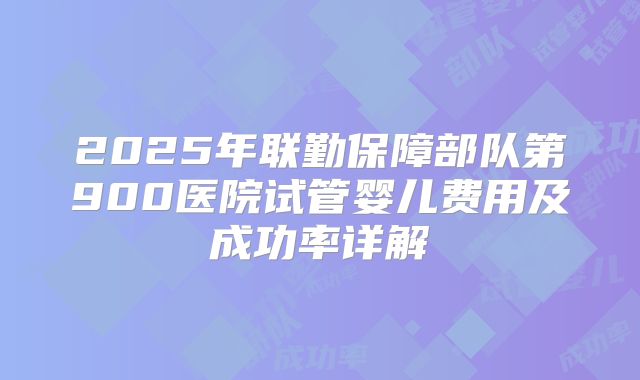 2025年联勤保障部队第900医院试管婴儿费用及成功率详解