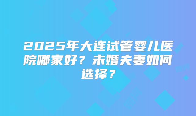 2025年大连试管婴儿医院哪家好？未婚夫妻如何选择？