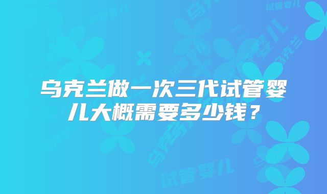 乌克兰做一次三代试管婴儿大概需要多少钱？