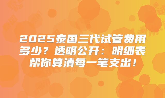 2025泰国三代试管费用多少？透明公开：明细表帮你算清每一笔支出！