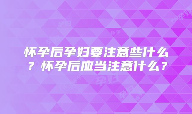 怀孕后孕妇要注意些什么?怀孕后应当注意什么?