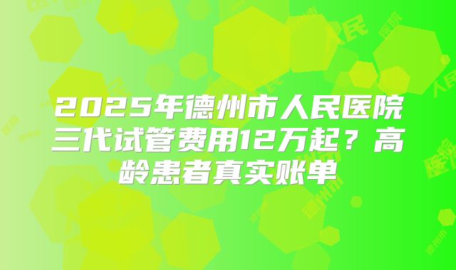 2025年德州市人民医院三代试管费用12万起？高龄患者真实账单