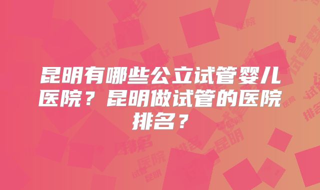 昆明有哪些公立试管婴儿医院？昆明做试管的医院排名？