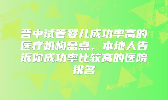 晋中试管婴儿成功率高的医疗机构盘点,本地人告诉你成功率比较高的医院排名
