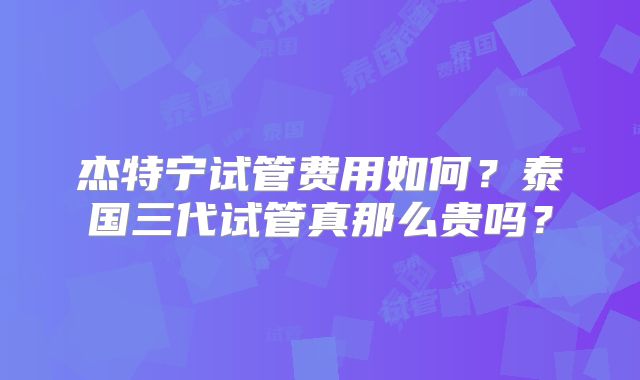 杰特宁试管费用如何？泰国三代试管真那么贵吗？