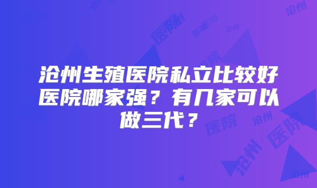 沧州生殖医院私立比较好医院哪家强？有几家可以做三代？
