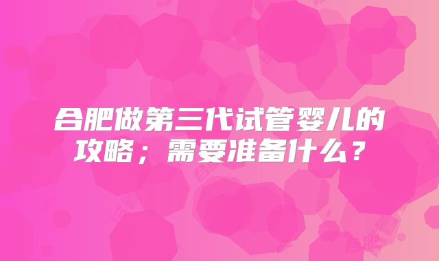 合肥做第三代试管婴儿的攻略；需要准备什么？