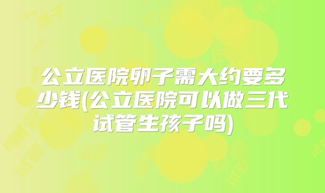 公立医院卵子需大约要多少钱(公立医院可以做三代试管生孩子吗)