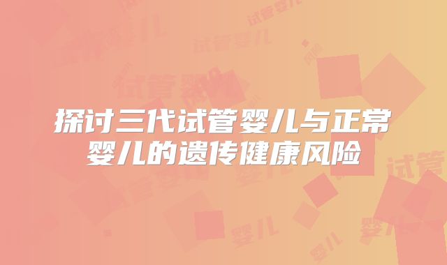 探讨三代试管婴儿与正常婴儿的遗传健康风险