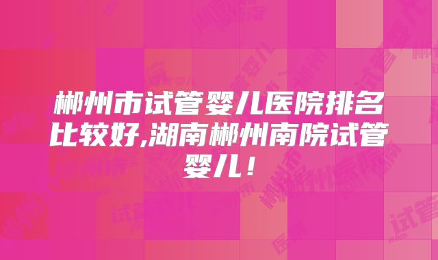 郴州市试管婴儿医院排名比较好,湖南郴州南院试管婴儿!