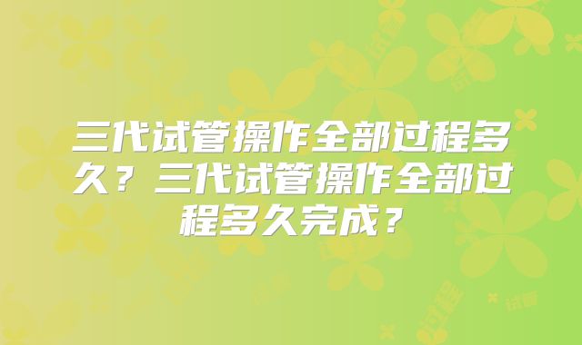 三代试管操作全部过程多久?三代试管操作全部过程多久完成?