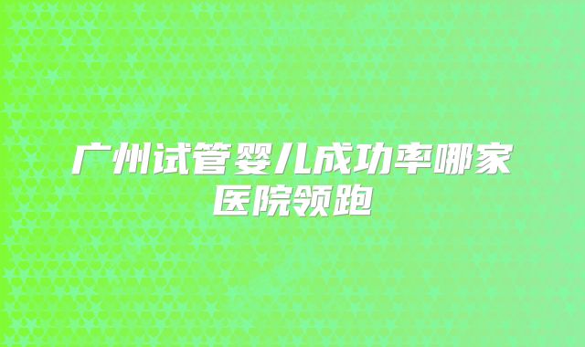 广州试管婴儿成功率哪家医院领跑