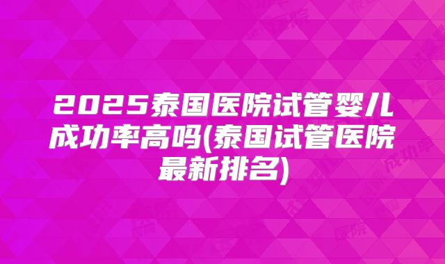 2025泰国医院试管婴儿成功率高吗(泰国试管医院最新排名)
