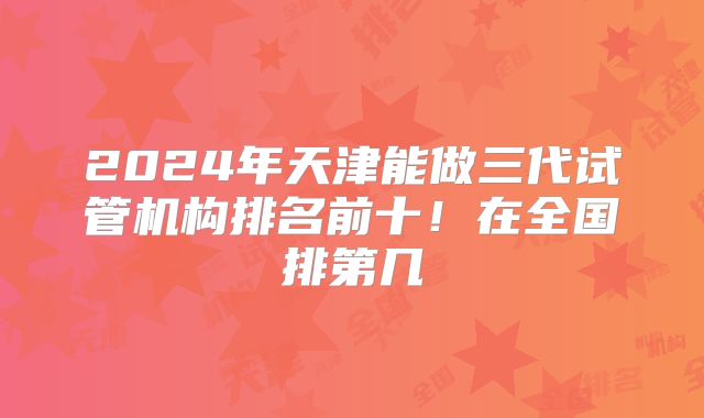2024年天津能做三代试管机构排名前十!在全国排第几