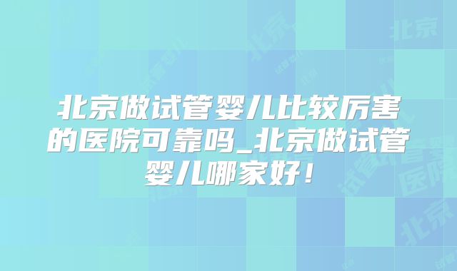 北京做试管婴儿比较厉害的医院可靠吗_北京做试管婴儿哪家好！