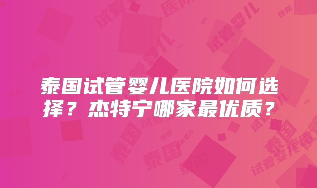 泰国试管婴儿医院如何选择？杰特宁哪家最优质？