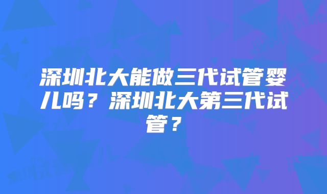 深圳北大能做三代试管婴儿吗?深圳北大第三代试管?