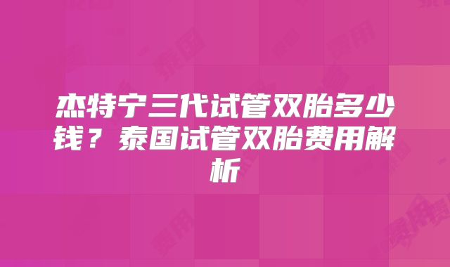 杰特宁三代试管双胎多少钱?泰国试管双胎费用解析