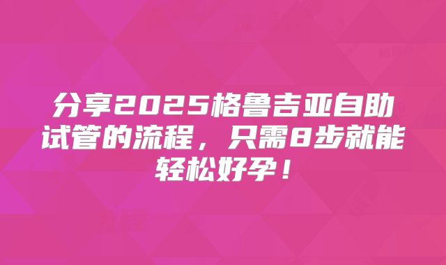 分享2025格鲁吉亚自助试管的流程，只需8步就能轻松好孕！
