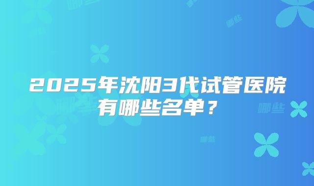 2025年沈阳3代试管医院有哪些名单？