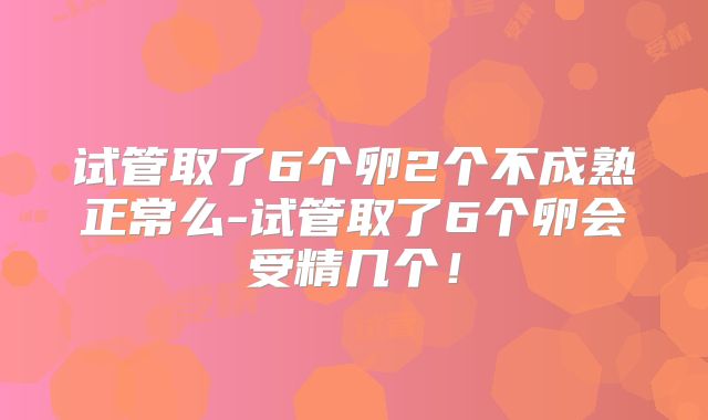 试管取了6个卵2个不成熟正常么-试管取了6个卵会受精几个!