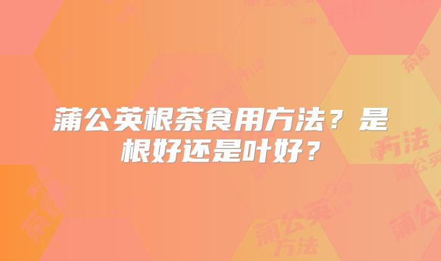 蒲公英根茶食用方法？是根好还是叶好？