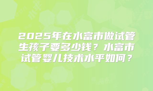 2025年在水富市做试管生孩子要多少钱？水富市试管婴儿技术水平如何？