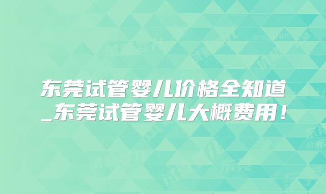 东莞试管婴儿价格全知道_东莞试管婴儿大概费用！