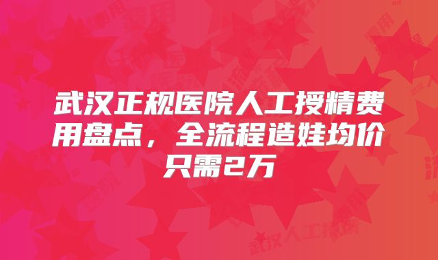 武汉正规医院人工授精费用盘点,全流程造娃均价只需2万
