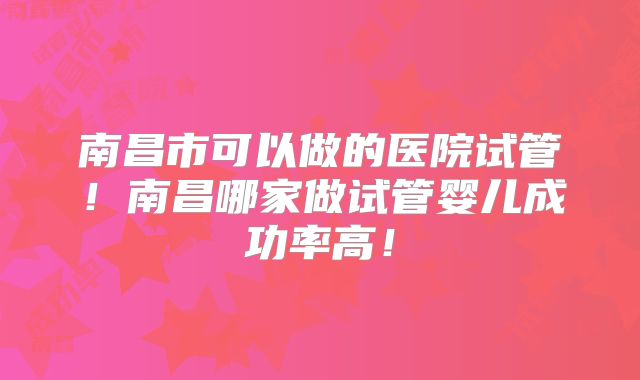 南昌市可以做的医院试管!南昌哪家做试管婴儿成功率高!