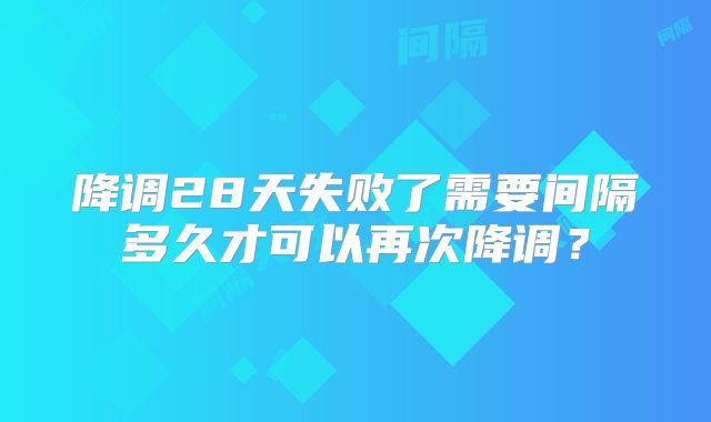 降调28天失败了需要间隔多久才可以再次降调?