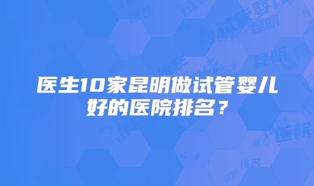 医生10家昆明做试管婴儿好的医院排名？
