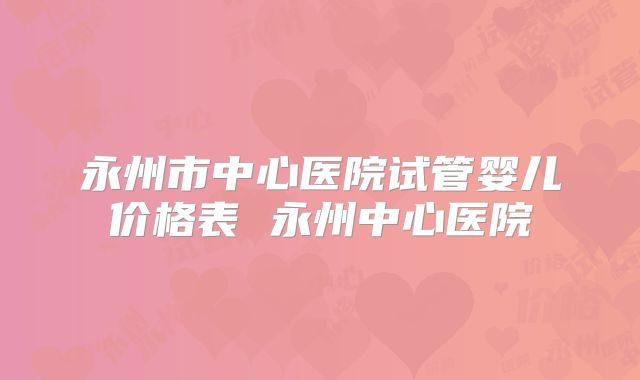 永州市中心医院试管婴儿价格表 永州中心医院
