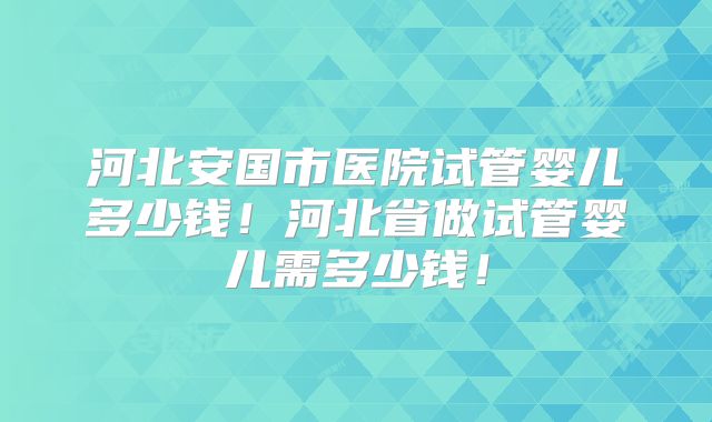 河北安国市医院试管婴儿多少钱!河北省做试管婴儿需多少钱!