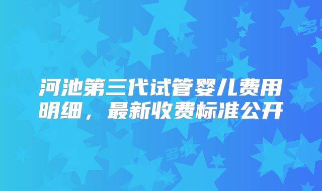 河池第三代试管婴儿费用明细,最新收费标准公开
